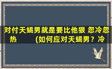 对付天蝎男就是要比他狠 忽冷忽热  　　(如何应对天蝎男？冷热参半策略教你战胜TA！)